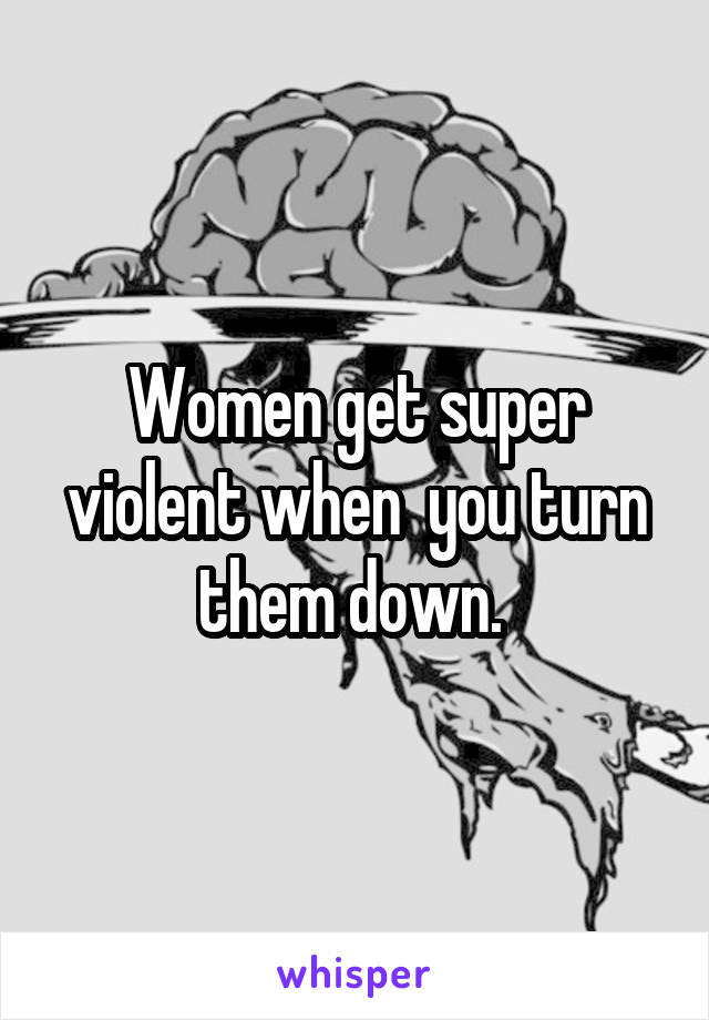 Women get super violent when  you turn them down. 