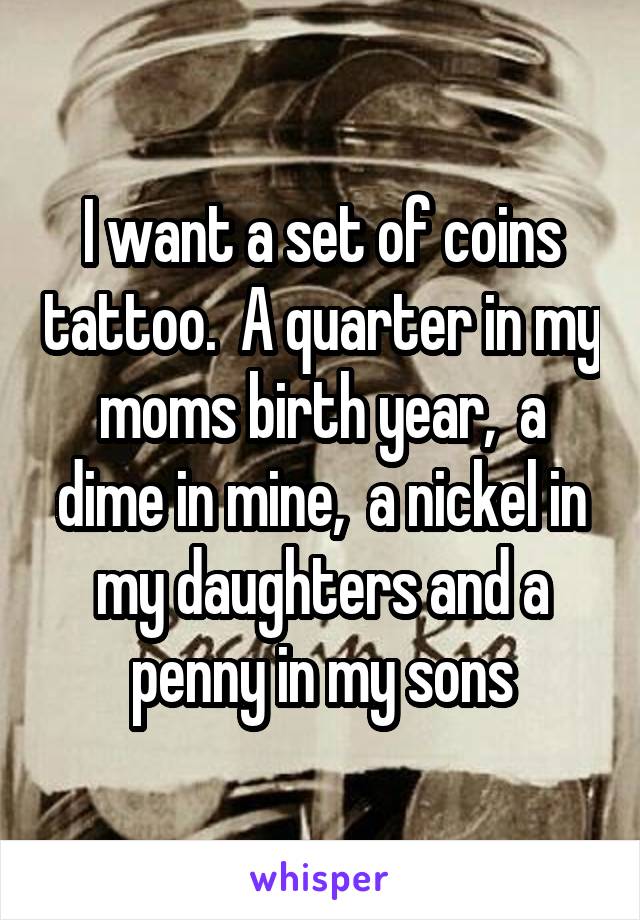 I want a set of coins tattoo.  A quarter in my moms birth year,  a dime in mine,  a nickel in my daughters and a penny in my sons