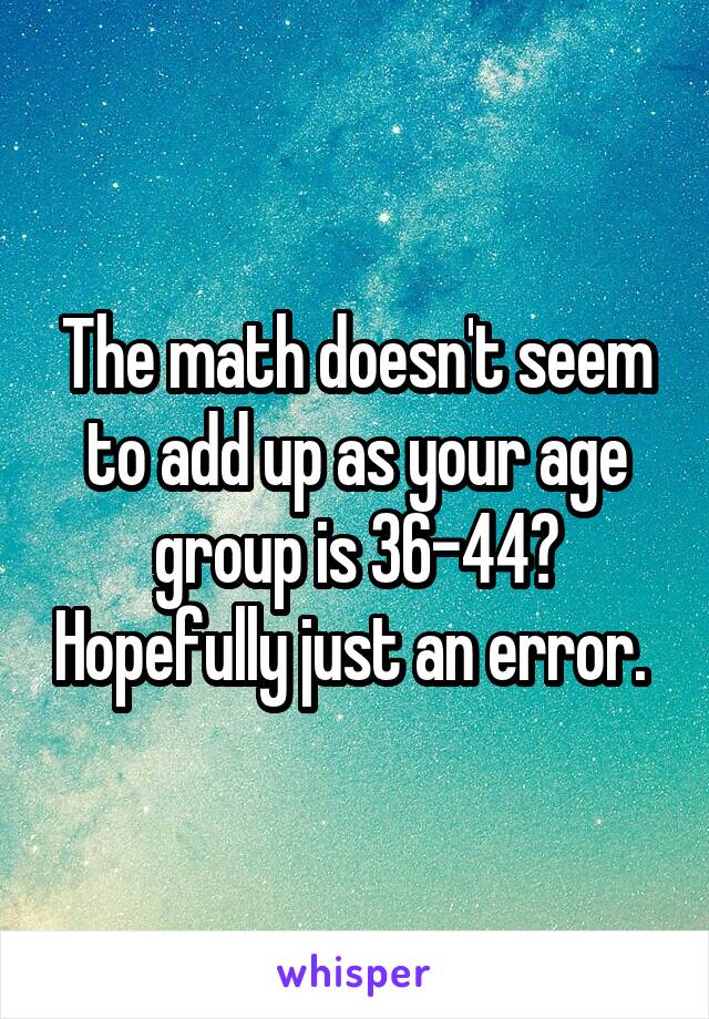 The math doesn't seem to add up as your age group is 36-44? Hopefully just an error. 