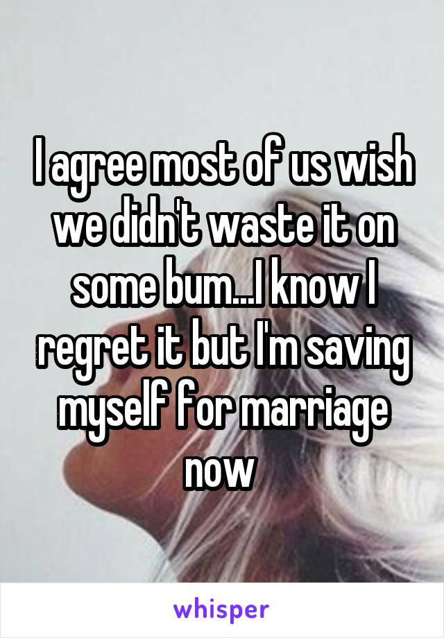 I agree most of us wish we didn't waste it on some bum...I know I regret it but I'm saving myself for marriage now 