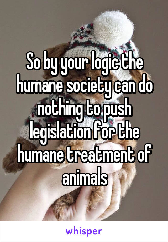 So by your logic the humane society can do nothing to push legislation for the humane treatment of animals