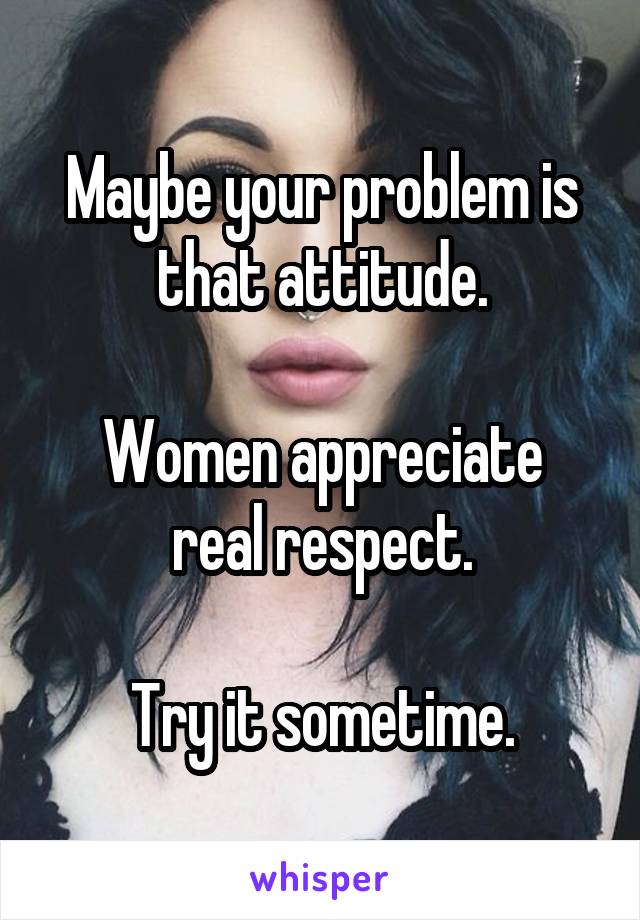 Maybe your problem is that attitude.

Women appreciate
real respect.

Try it sometime.