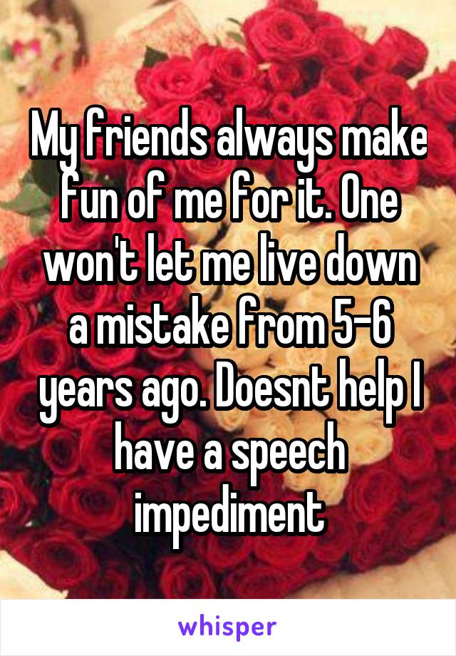 My friends always make fun of me for it. One won't let me live down a mistake from 5-6 years ago. Doesnt help I have a speech impediment