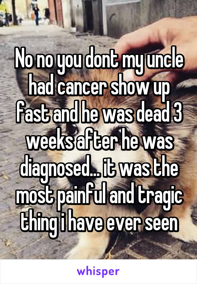 No no you dont my uncle had cancer show up fast and he was dead 3 weeks after he was diagnosed... it was the most painful and tragic thing i have ever seen
