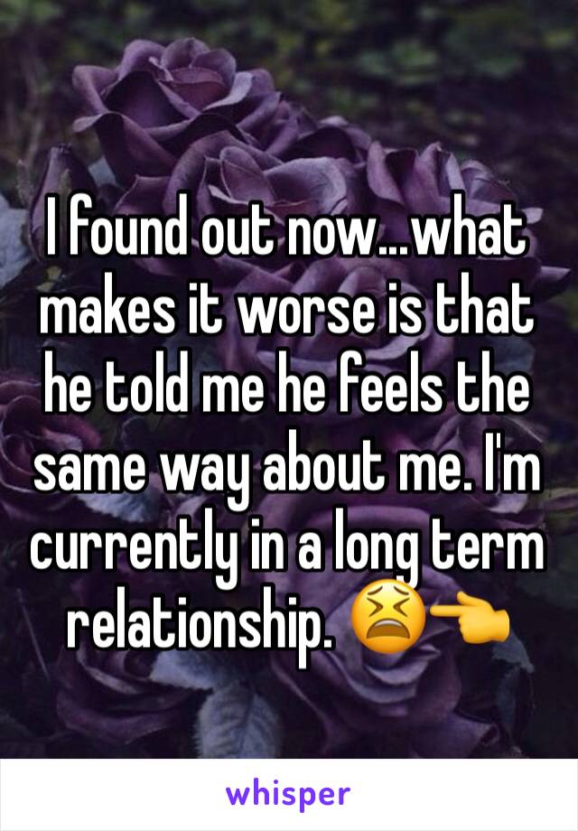 I found out now...what makes it worse is that he told me he feels the same way about me. I'm currently in a long term relationship. 😫👈