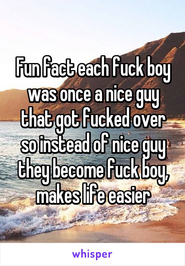 Fun fact each fuck boy was once a nice guy that got fucked over so instead of nice guy they become fuck boy, makes life easier