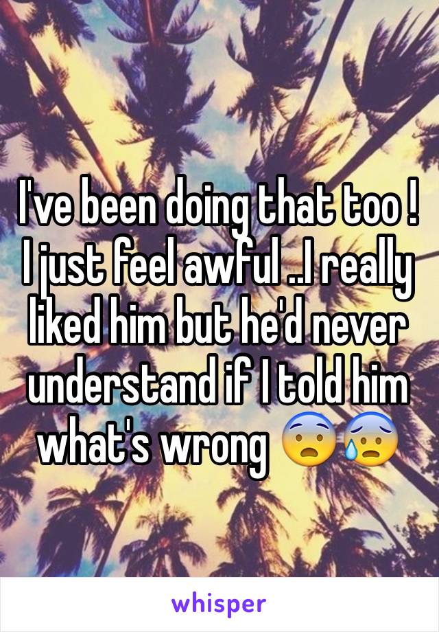 I've been doing that too ! I just feel awful ..I really liked him but he'd never understand if I told him what's wrong 😨😰