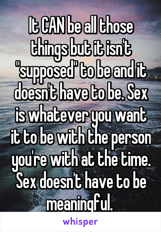 It CAN be all those things but it isn't "supposed" to be and it doesn't have to be. Sex is whatever you want it to be with the person you're with at the time. Sex doesn't have to be meaningful. 