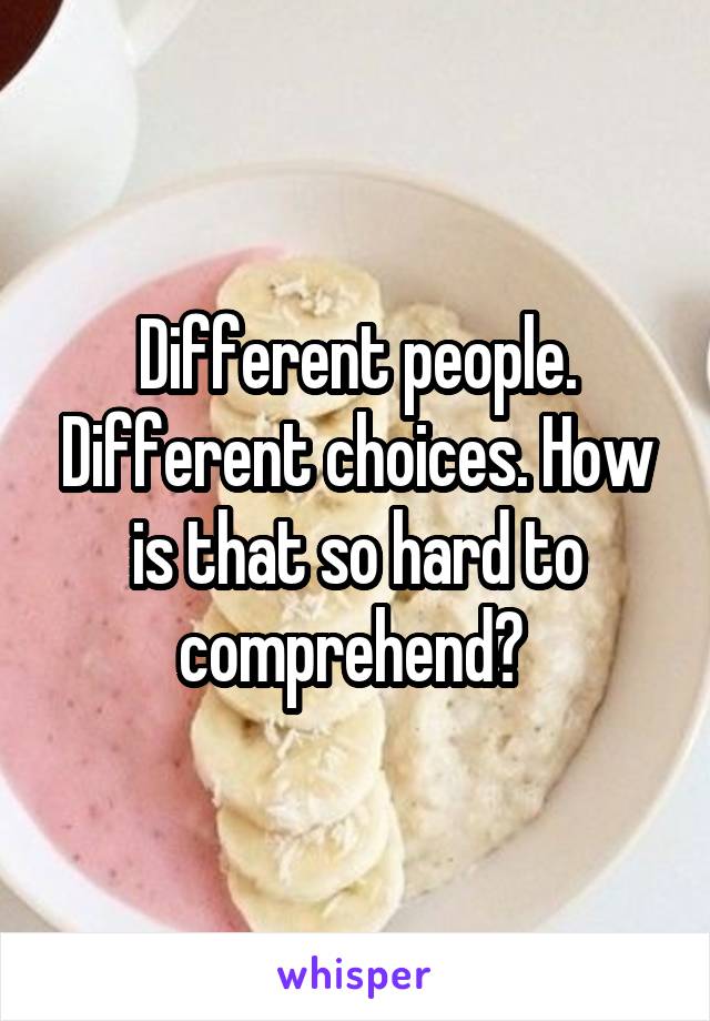 Different people. Different choices. How is that so hard to comprehend? 