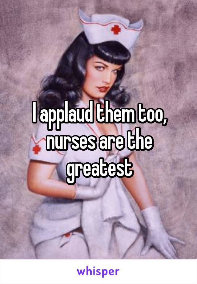 I applaud them too, nurses are the greatest