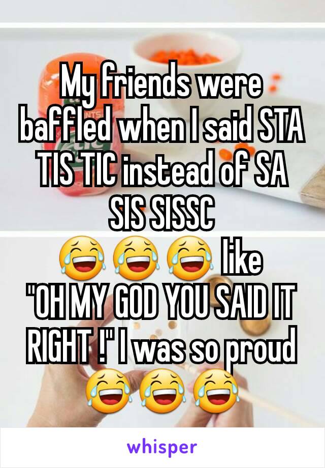 My friends were baffled when I said STA TIS TIC instead of SA SIS SISSC
😂😂😂 like 
"OH MY GOD YOU SAID IT RIGHT !" I was so proud 😂😂😂