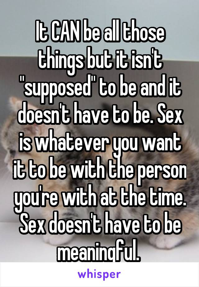 It CAN be all those things but it isn't "supposed" to be and it doesn't have to be. Sex is whatever you want it to be with the person you're with at the time. Sex doesn't have to be meaningful. 