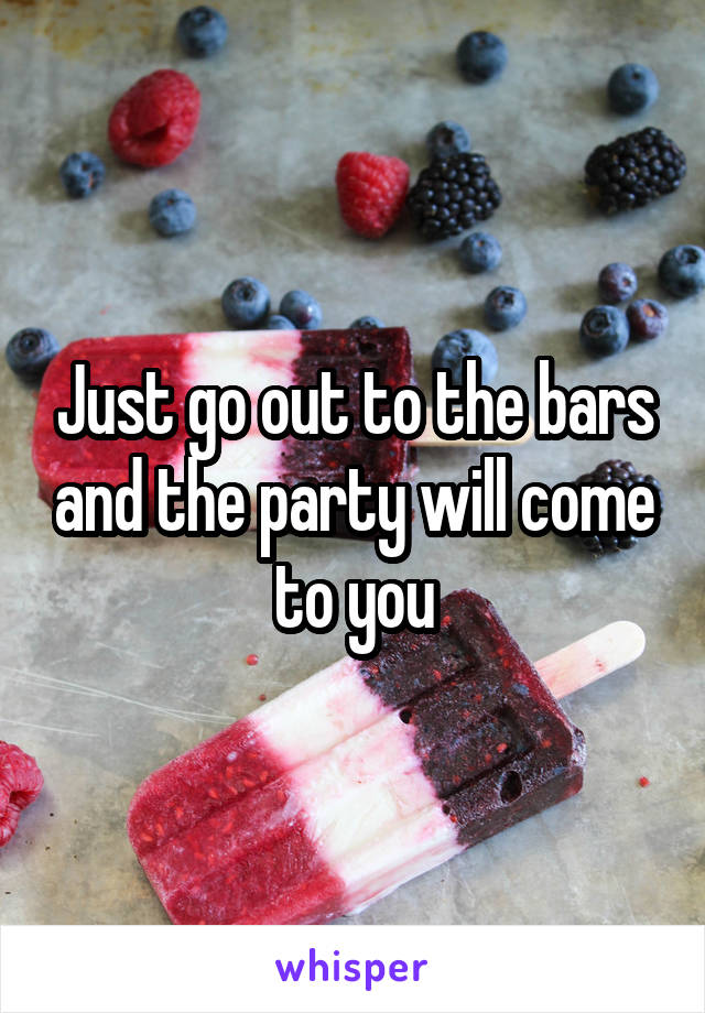 Just go out to the bars and the party will come to you