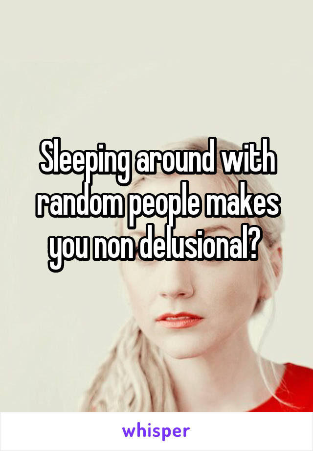 Sleeping around with random people makes you non delusional? 
