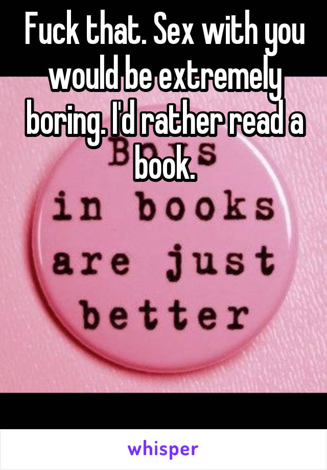 Fuck that. Sex with you would be extremely boring. I'd rather read a book.





