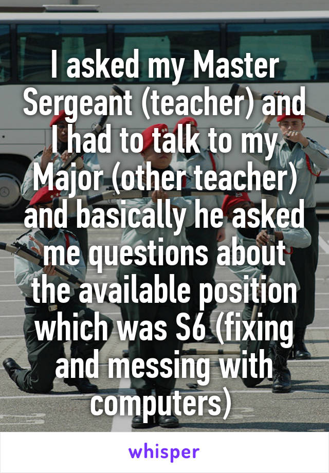 I asked my Master Sergeant (teacher) and I had to talk to my Major (other teacher) and basically he asked me questions about the available position which was S6 (fixing and messing with computers) 