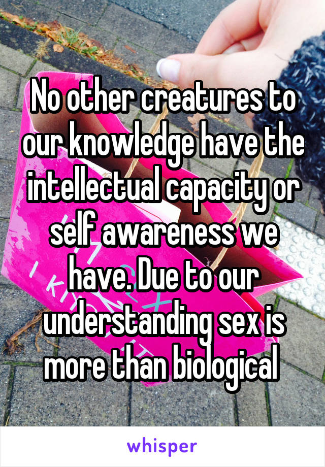 No other creatures to our knowledge have the intellectual capacity or self awareness we have. Due to our understanding sex is more than biological 