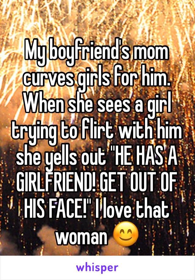 My boyfriend's mom curves girls for him. When she sees a girl trying to flirt with him she yells out "HE HAS A GIRLFRIEND! GET OUT OF HIS FACE!" I love that woman 😊