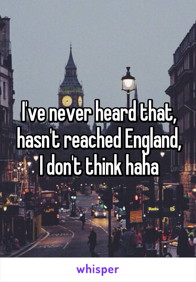 I've never heard that, hasn't reached England, I don't think haha