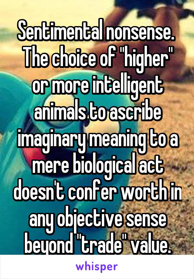 Sentimental nonsense.  The choice of "higher" or more intelligent animals to ascribe imaginary meaning to a mere biological act doesn't confer worth in any objective sense beyond "trade" value.