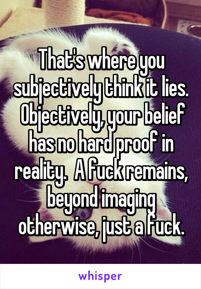 That's where you subjectively think it lies.  Objectively, your belief has no hard proof in reality.  A fuck remains, beyond imaging otherwise, just a fuck.