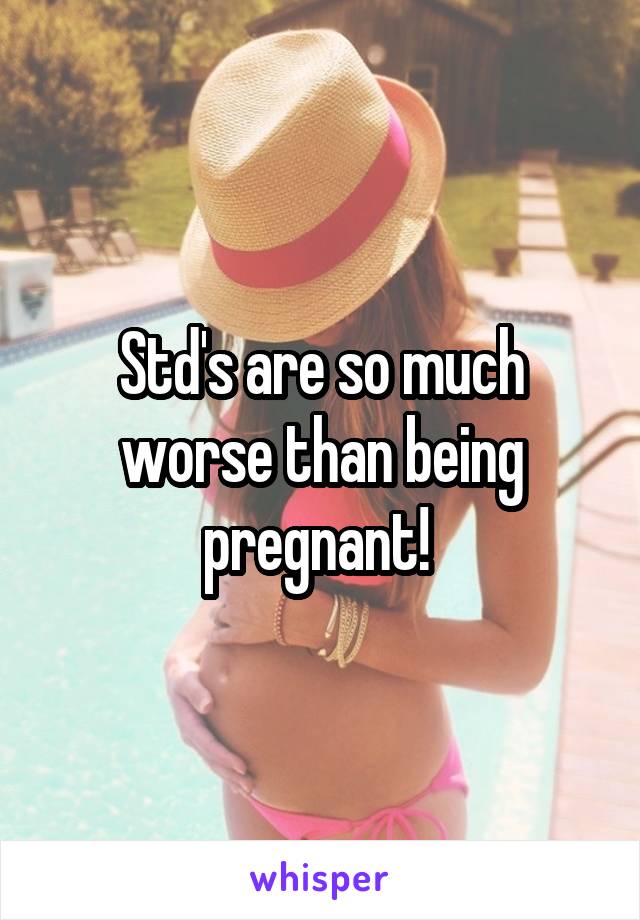Std's are so much worse than being pregnant! 