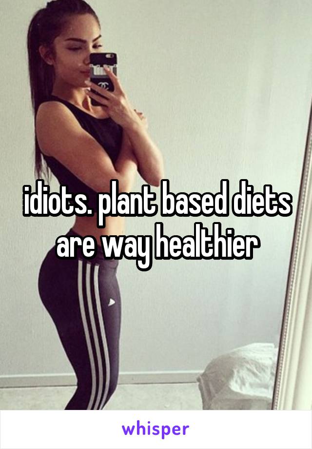 idiots. plant based diets are way healthier