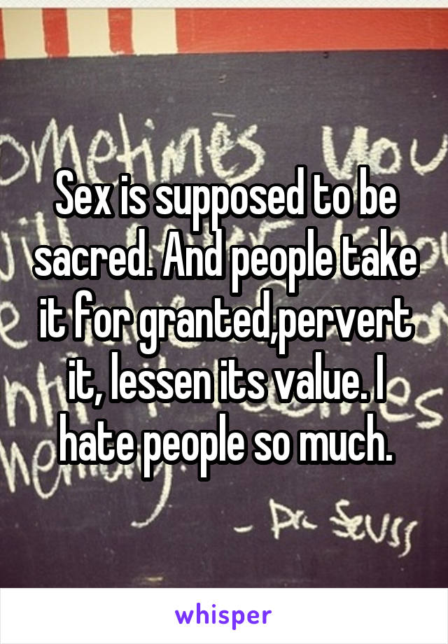 Sex is supposed to be sacred. And people take it for granted,pervert it, lessen its value. I hate people so much.