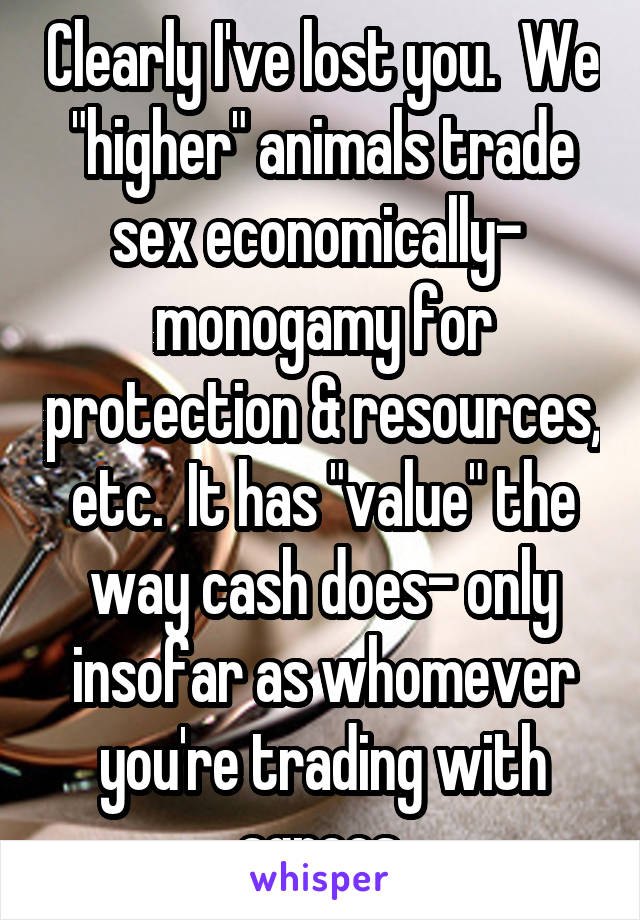 Clearly I've lost you.  We "higher" animals trade sex economically-  monogamy for protection & resources, etc.  It has "value" the way cash does- only insofar as whomever you're trading with agrees.