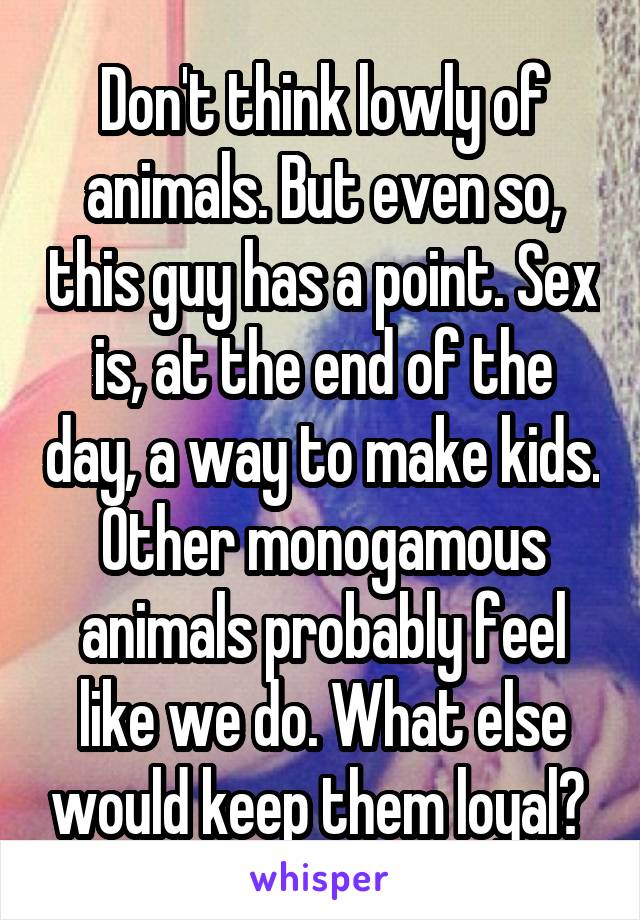 Don't think lowly of animals. But even so, this guy has a point. Sex is, at the end of the day, a way to make kids. Other monogamous animals probably feel like we do. What else would keep them loyal? 