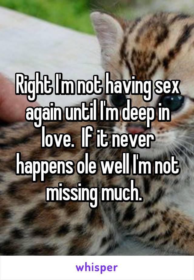 Right I'm not having sex again until I'm deep in love.  If it never happens ole well I'm not missing much.  