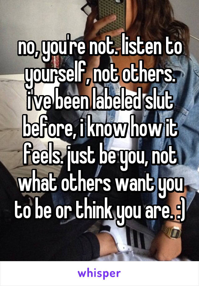 no, you're not. listen to yourself, not others. i've been labeled slut before, i know how it feels. just be you, not what others want you to be or think you are. :) 