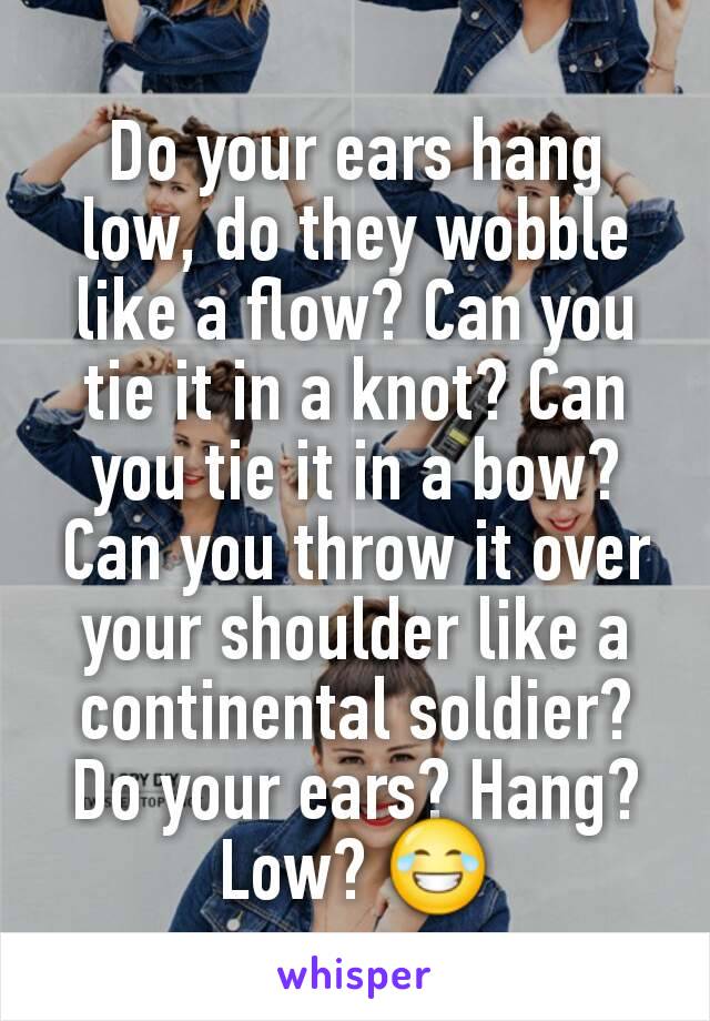 Do your ears hang low, do they wobble like a flow? Can you tie it in a knot? Can you tie it in a bow? Can you throw it over your shoulder like a continental soldier? Do your ears? Hang? Low? 😂