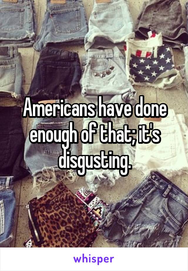 Americans have done enough of that; it's disgusting.