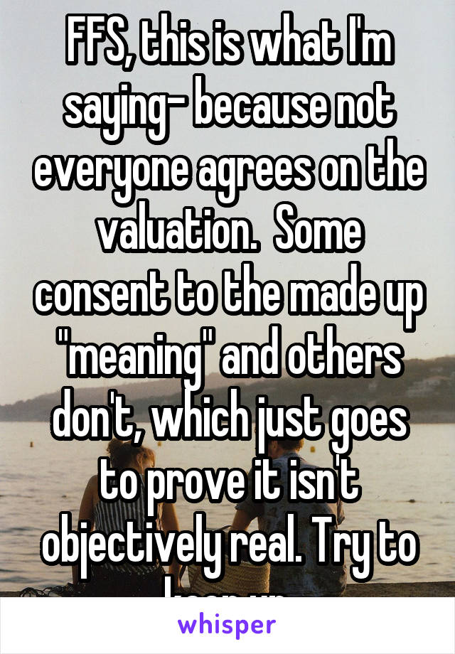 FFS, this is what I'm saying- because not everyone agrees on the valuation.  Some consent to the made up "meaning" and others don't, which just goes to prove it isn't objectively real. Try to keep up.