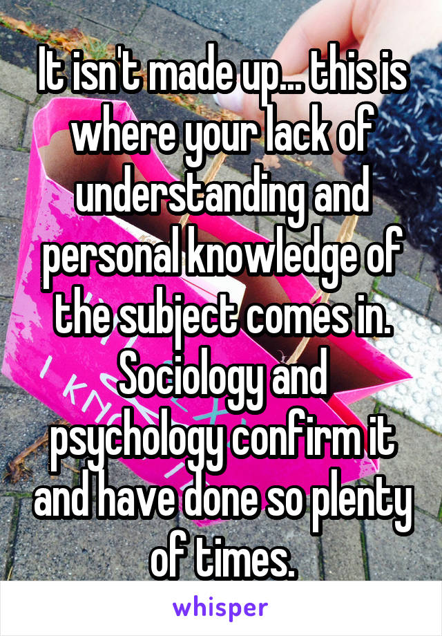 It isn't made up... this is where your lack of understanding and personal knowledge of the subject comes in. Sociology and psychology confirm it and have done so plenty of times.