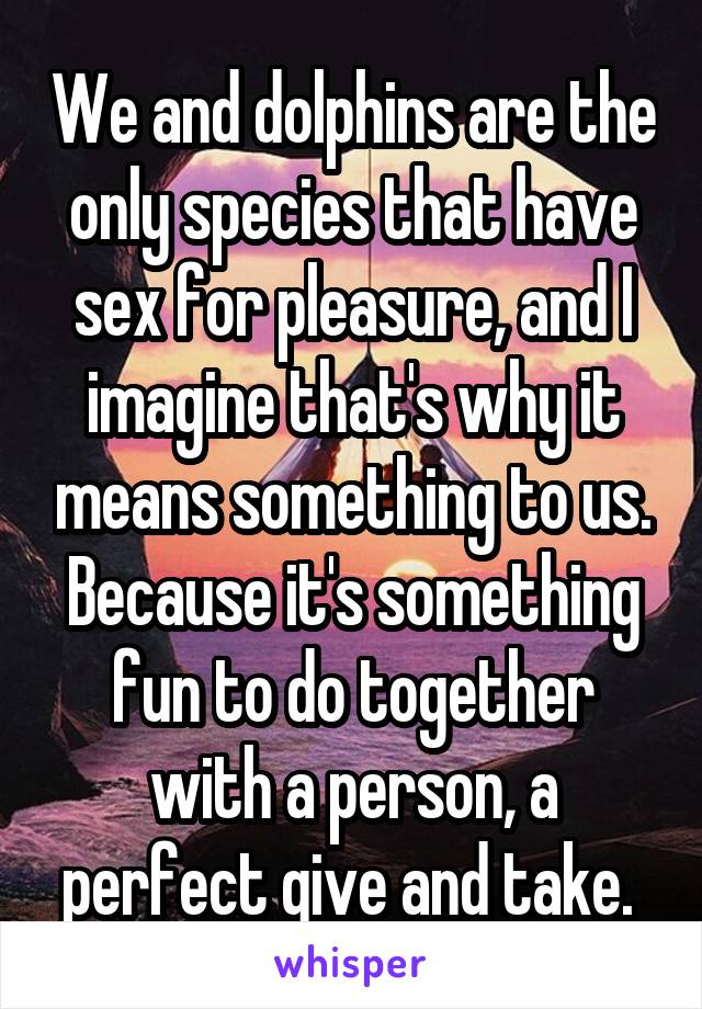 We and dolphins are the only species that have sex for pleasure, and I imagine that's why it means something to us. Because it's something fun to do together with a person, a perfect give and take. 