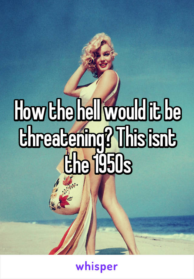 How the hell would it be threatening? This isnt the 1950s