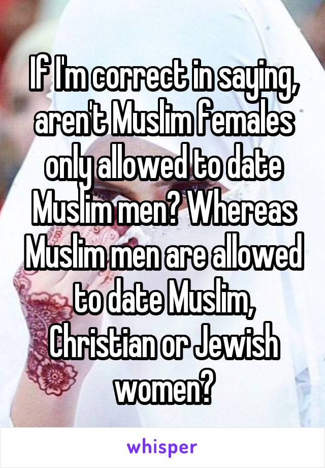 If I'm correct in saying, aren't Muslim females only allowed to date Muslim men? Whereas Muslim men are allowed to date Muslim, Christian or Jewish women?