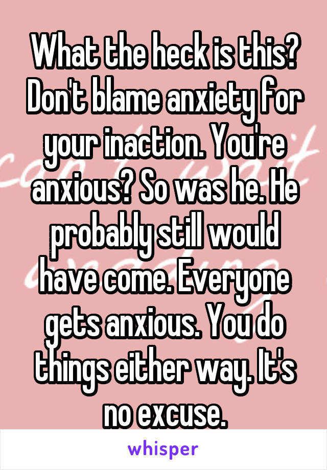 What the heck is this? Don't blame anxiety for your inaction. You're anxious? So was he. He probably still would have come. Everyone gets anxious. You do things either way. It's no excuse.