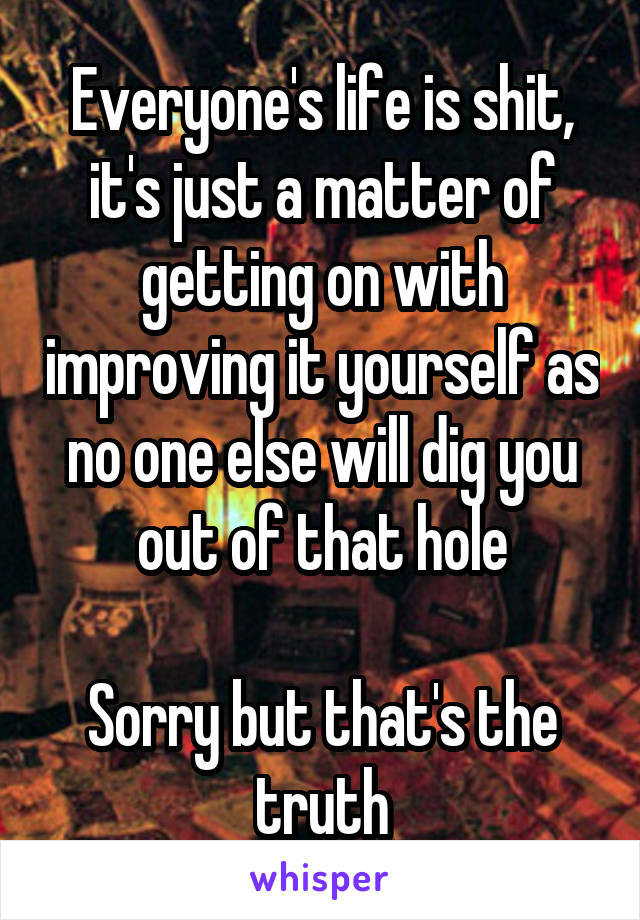 Everyone's life is shit, it's just a matter of getting on with improving it yourself as no one else will dig you out of that hole

Sorry but that's the truth