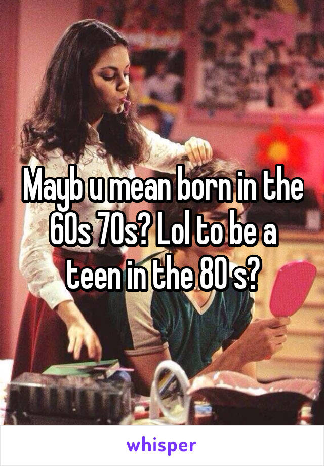 Mayb u mean born in the 60s 70s? Lol to be a teen in the 80 s?