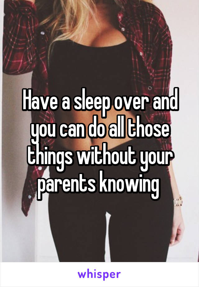Have a sleep over and you can do all those things without your parents knowing 