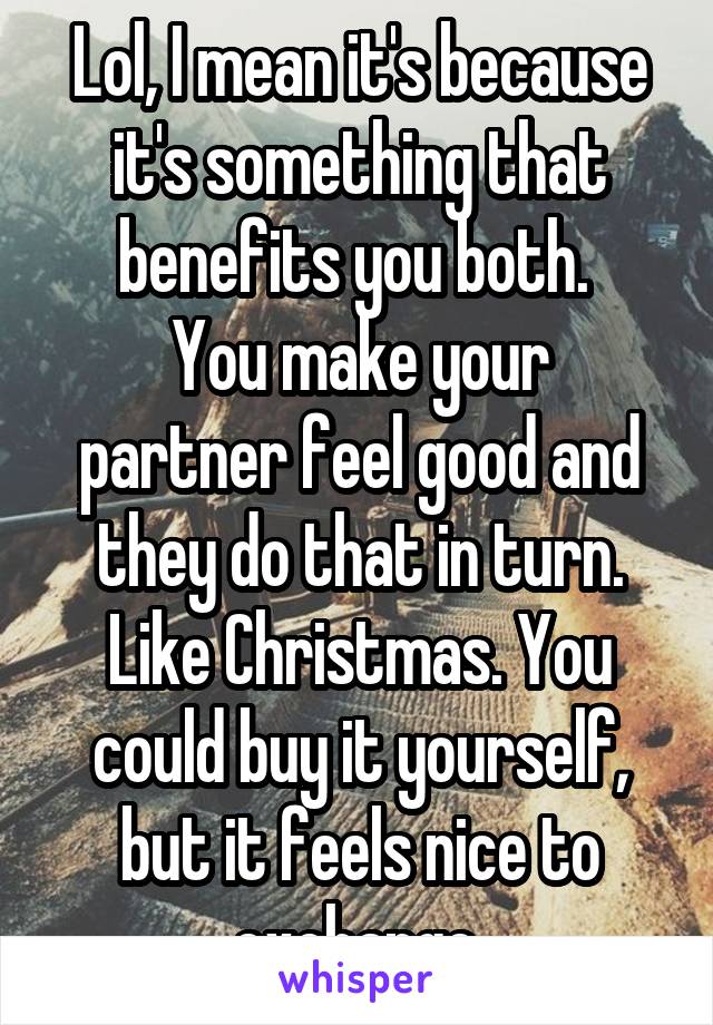 Lol, I mean it's because it's something that benefits you both. 
You make your partner feel good and they do that in turn. Like Christmas. You could buy it yourself, but it feels nice to exchange.