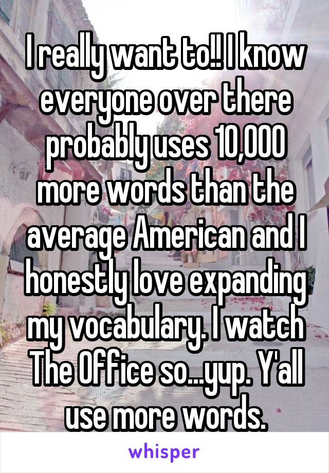 I really want to!! I know everyone over there probably uses 10,000 more words than the average American and I honestly love expanding my vocabulary. I watch The Office so...yup. Y'all use more words.