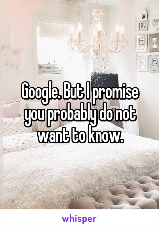 Google. But I promise you probably do not want to know.
