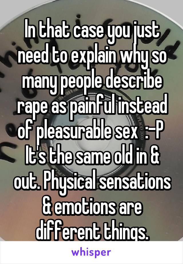 In that case you just need to explain why so many people describe rape as painful instead of pleasurable sex  :-P  It's the same old in & out. Physical sensations & emotions are different things.