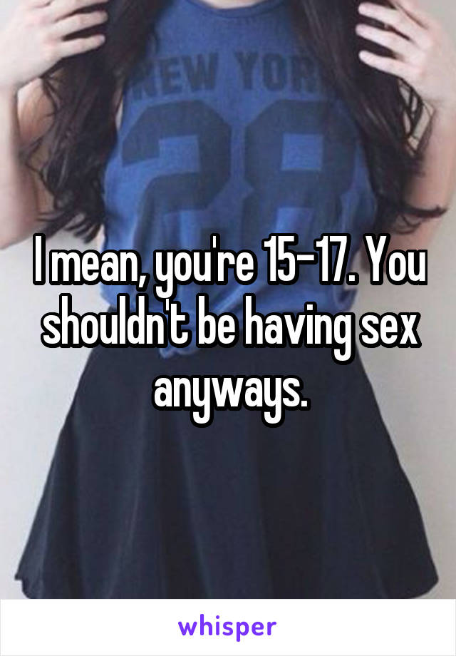 I mean, you're 15-17. You shouldn't be having sex anyways.
