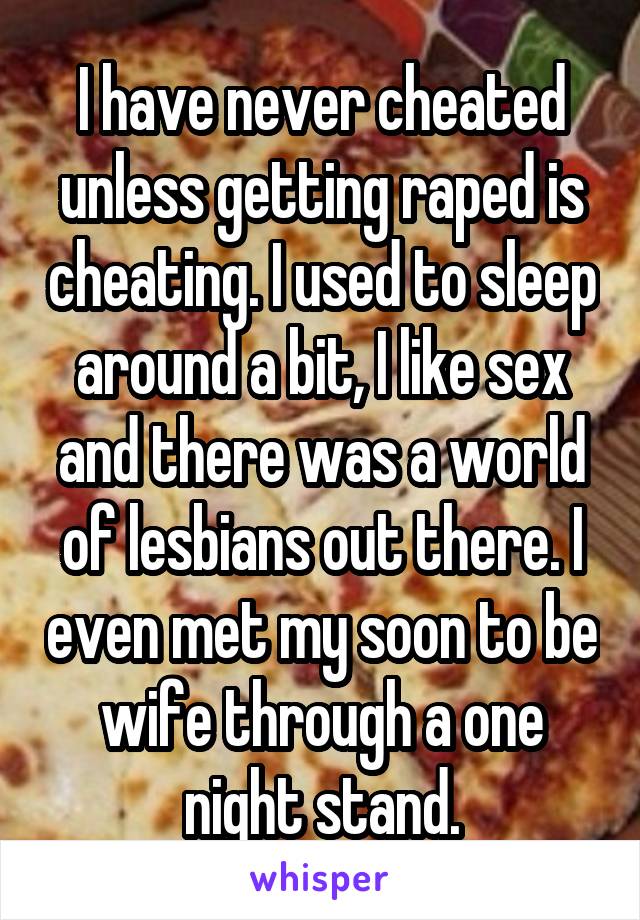 I have never cheated unless getting raped is cheating. I used to sleep around a bit, I like sex and there was a world of lesbians out there. I even met my soon to be wife through a one night stand.