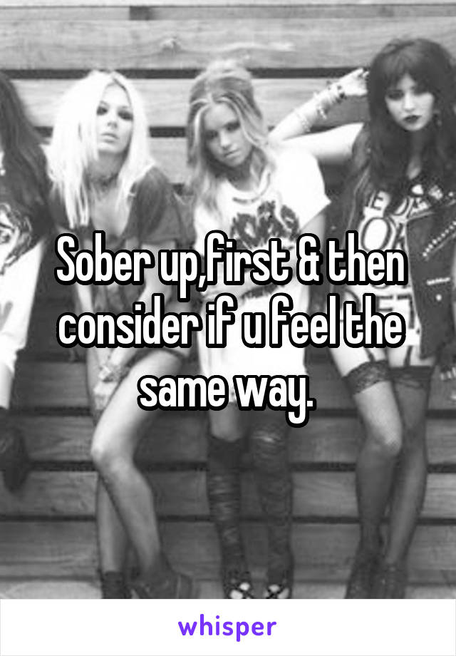 Sober up,first & then consider if u feel the same way. 